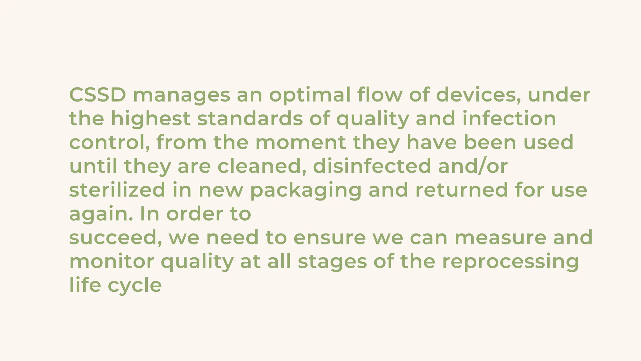 CSSD manages an optimal flow of devices, under
the highest standards of quality and infection
control, from the moment they have been used
until they are cleaned, disinfected and/or
sterilized in new packaging and returned for use
again. In order to
succeed, we need to ensure we can measure and
monitor quality at all stages of the reprocessing
life cycle
 