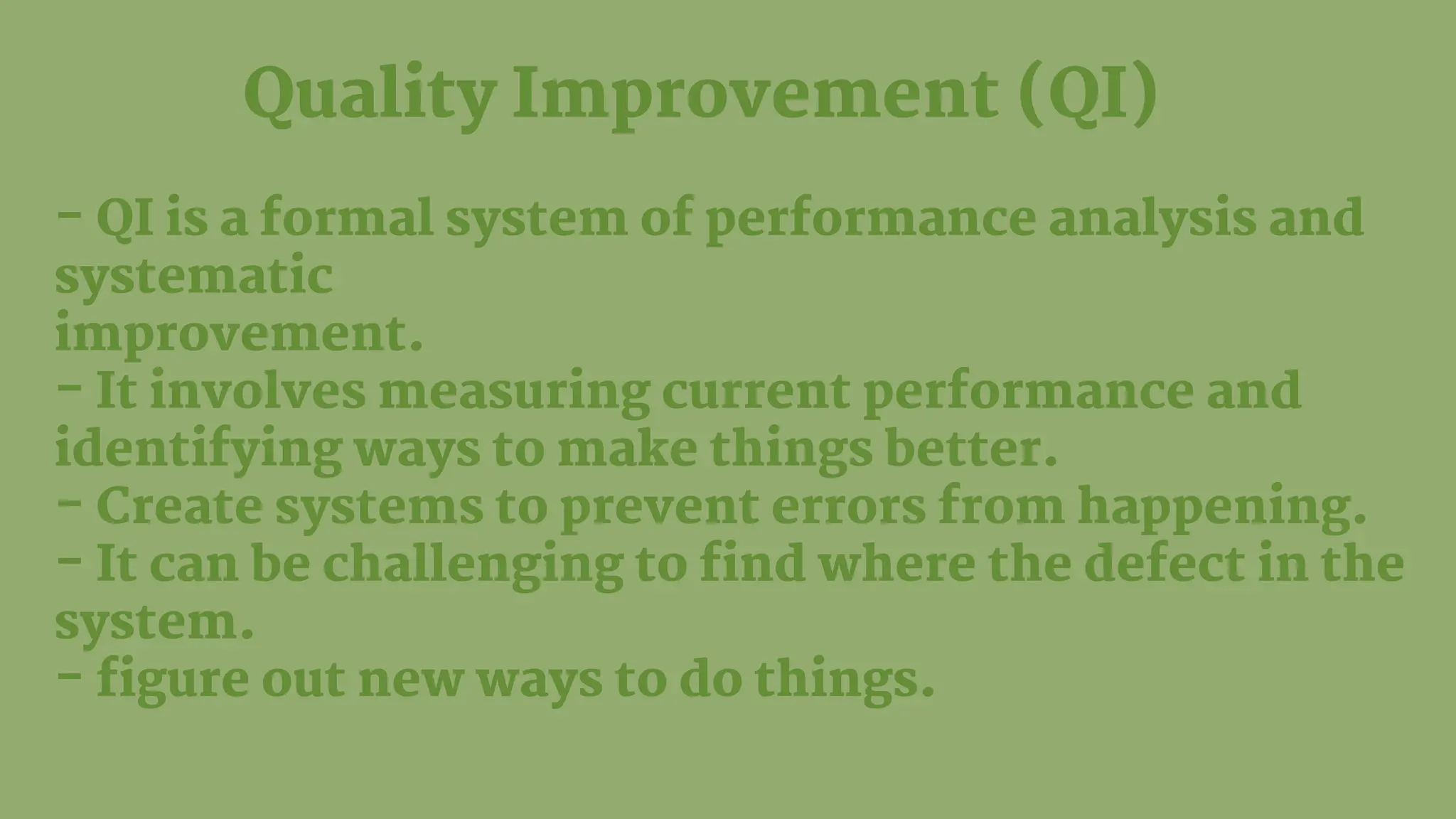 Quality Improvement (QI)
- QI is a formal system of performance analysis and
systematic
improvement.
- It involves measuring current performance and
identifying ways to make things better.
- Create systems to prevent errors from happening.
- It can be challenging to find where the defect in the
system.
- figure out new ways to do things.
 