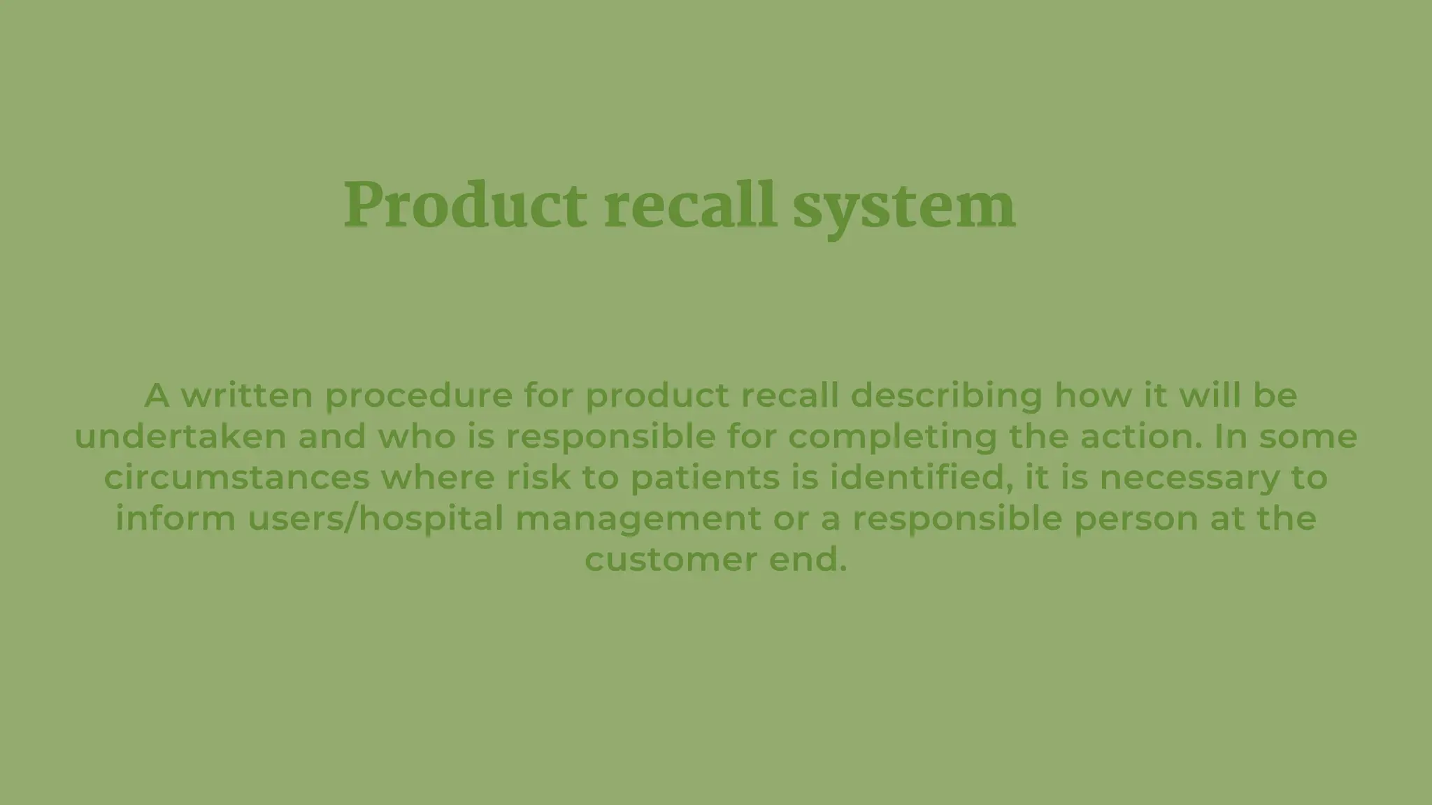 Product recall system
A written procedure for product recall describing how it will be
undertaken and who is responsible for completing the action. In some
circumstances where risk to patients is identified, it is necessary to
inform users/hospital management or a responsible person at the
customer end.
 