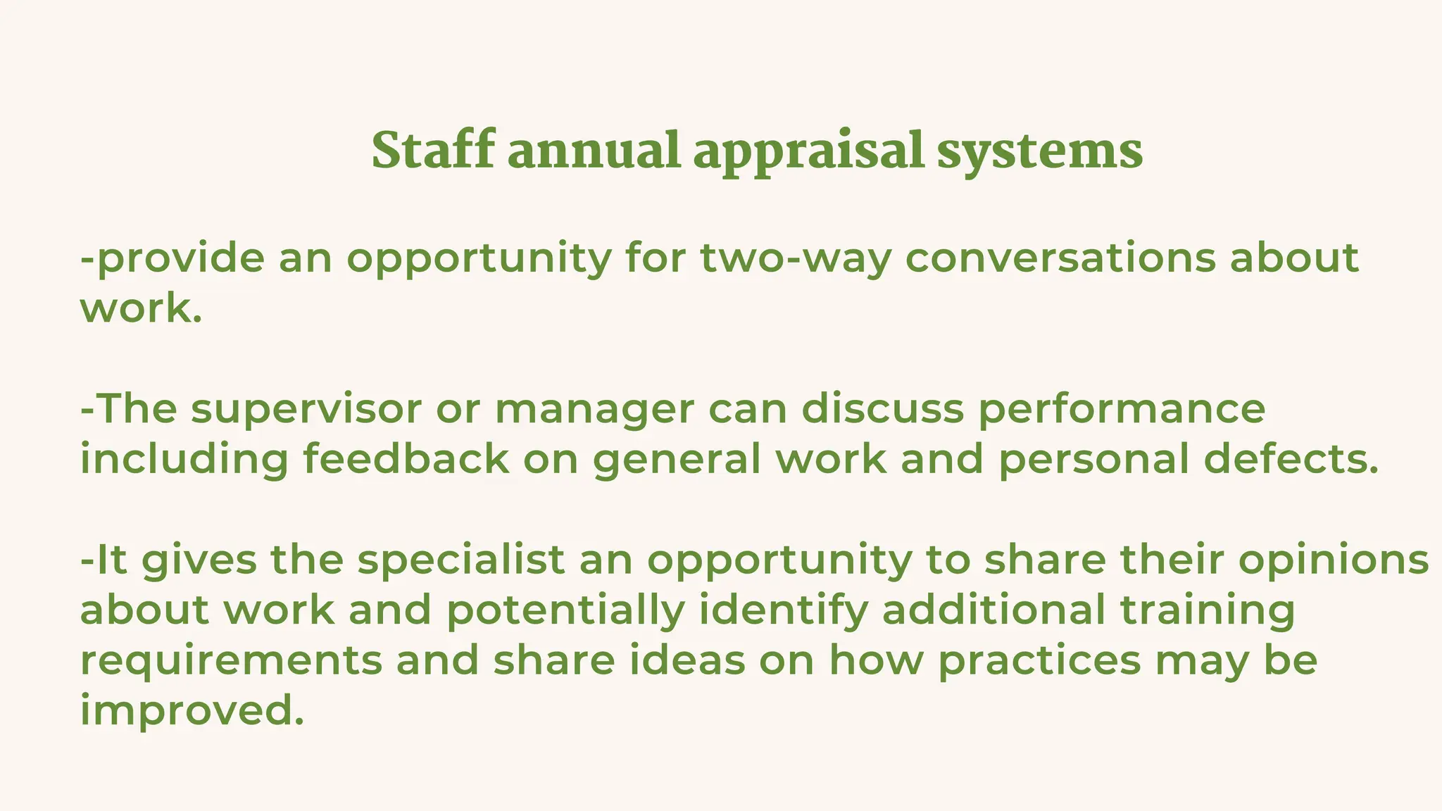 Staff annual appraisal systems
-provide an opportunity for two-way conversations about
work.
-The supervisor or manager can discuss performance
including feedback on general work and personal defects.
-It gives the specialist an opportunity to share their opinions
about work and potentially identify additional training
requirements and share ideas on how practices may be
improved.
 