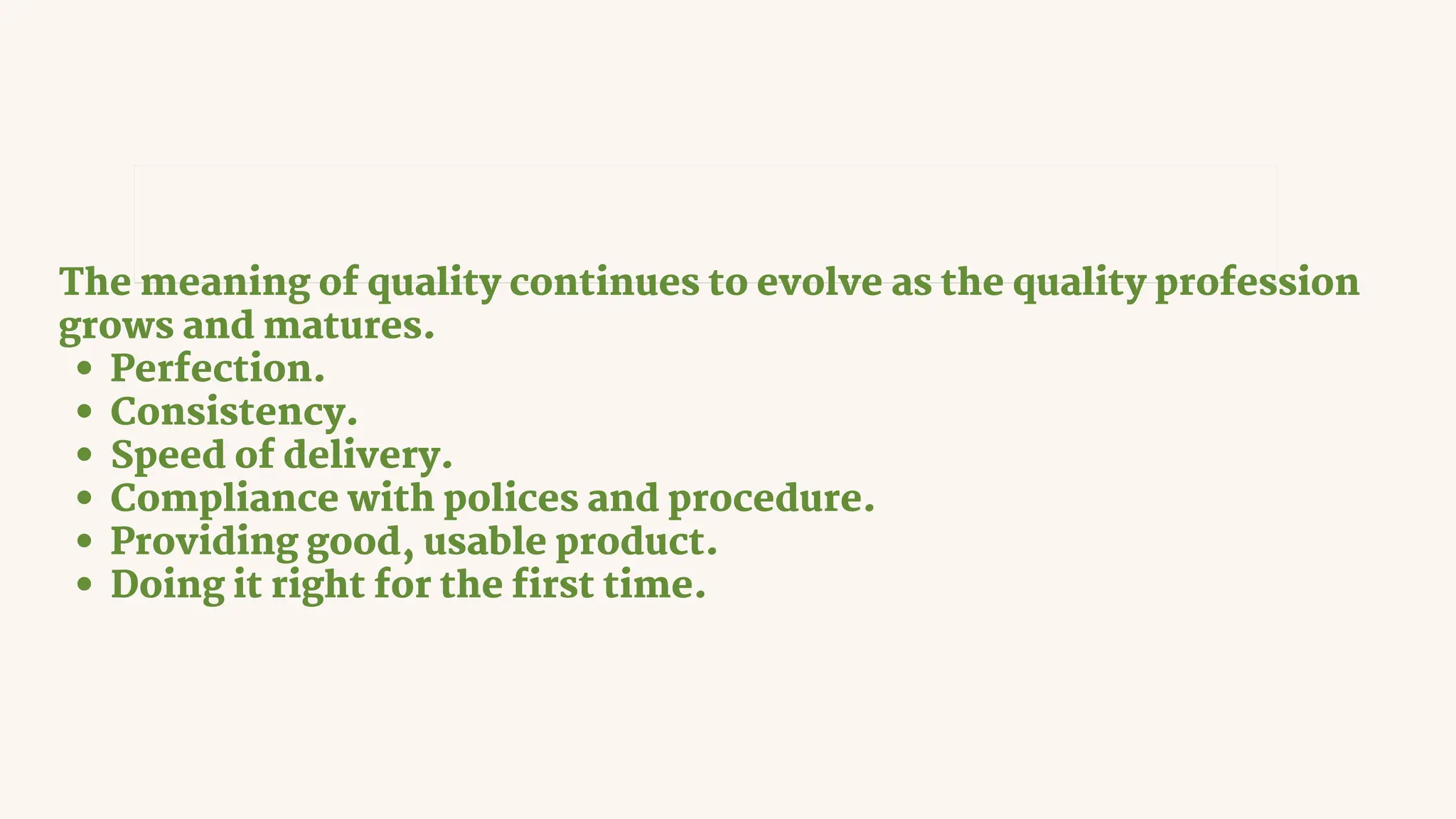 The meaning of quality continues to evolve as the quality profession
grows and matures.
Perfection.
Consistency.
Speed of delivery.
Compliance with polices and procedure.
Providing good, usable product.
Doing it right for the first time.
Quality means “Performance upon expectations” and “fit
for functions.”
 