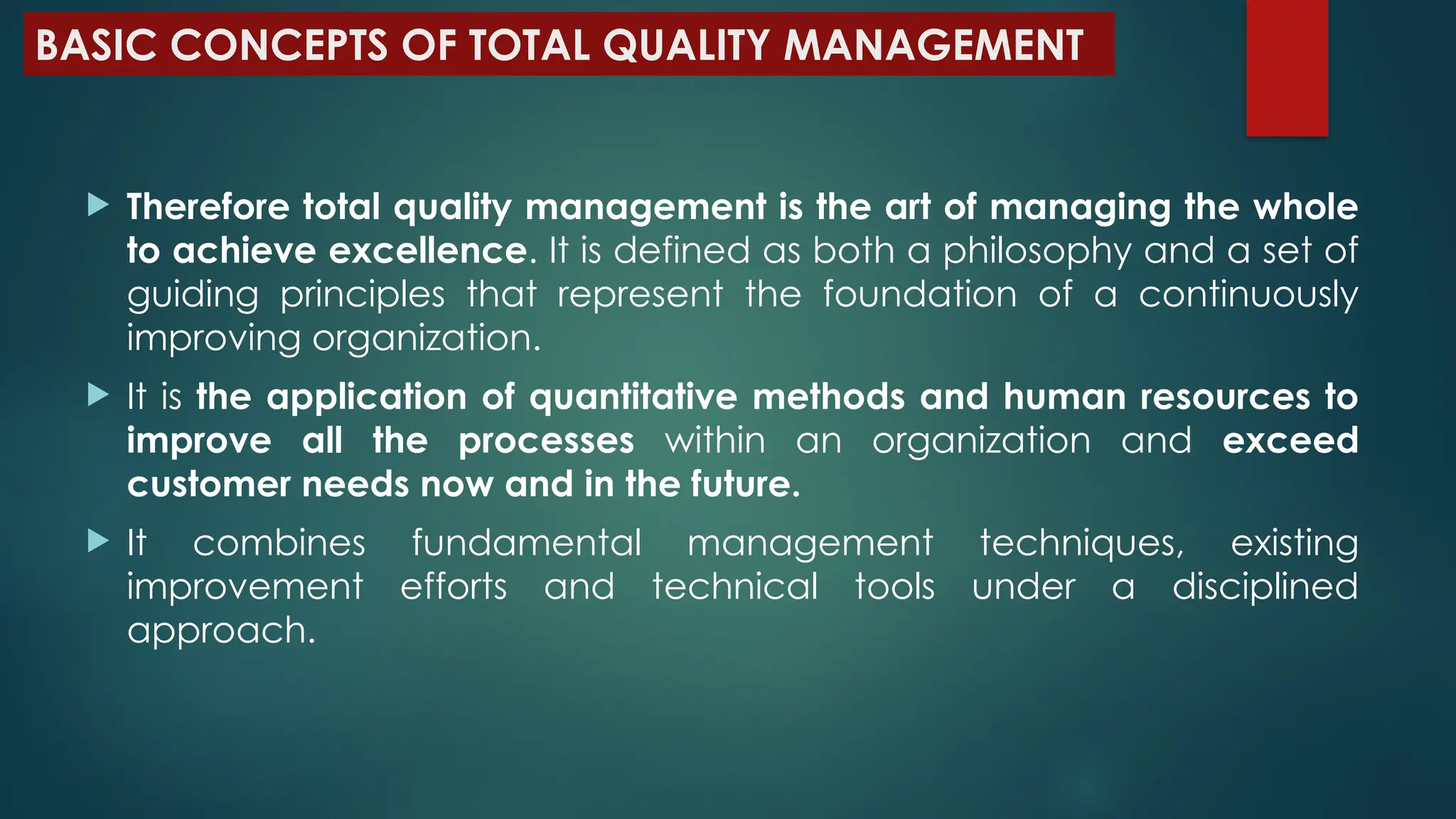 BASIC CONCEPTS OF TOTAL QUALITY MANAGEMENT
 Therefore total quality management is the art of managing the whole
to achieve excellence. It is defined as both a philosophy and a set of
guiding principles that represent the foundation of a continuously
improving organization.
 It is the application of quantitative methods and human resources to
improve all the processes within an organization and exceed
customer needs now and in the future.
 It combines fundamental management techniques, existing
improvement efforts and technical tools under a disciplined
approach.
 