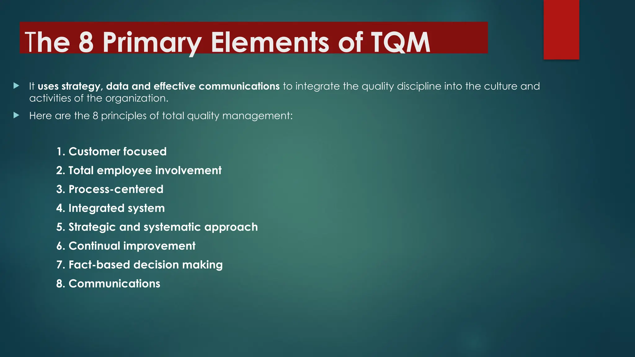 The 8 Primary Elements of TQM
 It uses strategy, data and effective communications to integrate the quality discipline into the culture and
activities of the organization.
 Here are the 8 principles of total quality management:
1. Customer focused
2. Total employee involvement
3. Process-centered
4. Integrated system
5. Strategic and systematic approach
6. Continual improvement
7. Fact-based decision making
8. Communications
 