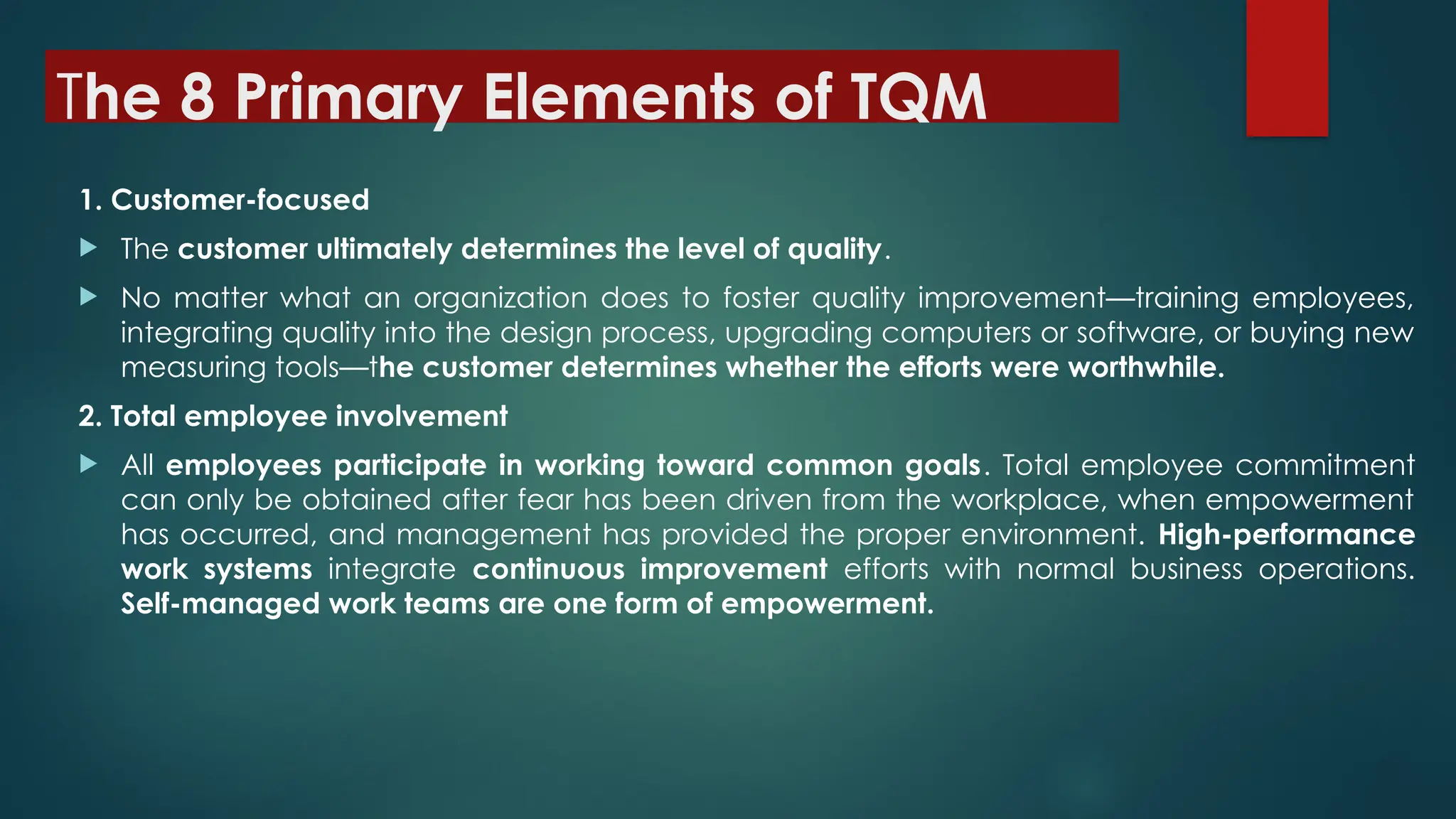 The 8 Primary Elements of TQM
1. Customer-focused
 The customer ultimately determines the level of quality.
 No matter what an organization does to foster quality improvement—training employees,
integrating quality into the design process, upgrading computers or software, or buying new
measuring tools—the customer determines whether the efforts were worthwhile.
2. Total employee involvement
 All employees participate in working toward common goals. Total employee commitment
can only be obtained after fear has been driven from the workplace, when empowerment
has occurred, and management has provided the proper environment. High-performance
work systems integrate continuous improvement efforts with normal business operations.
Self-managed work teams are one form of empowerment.
 