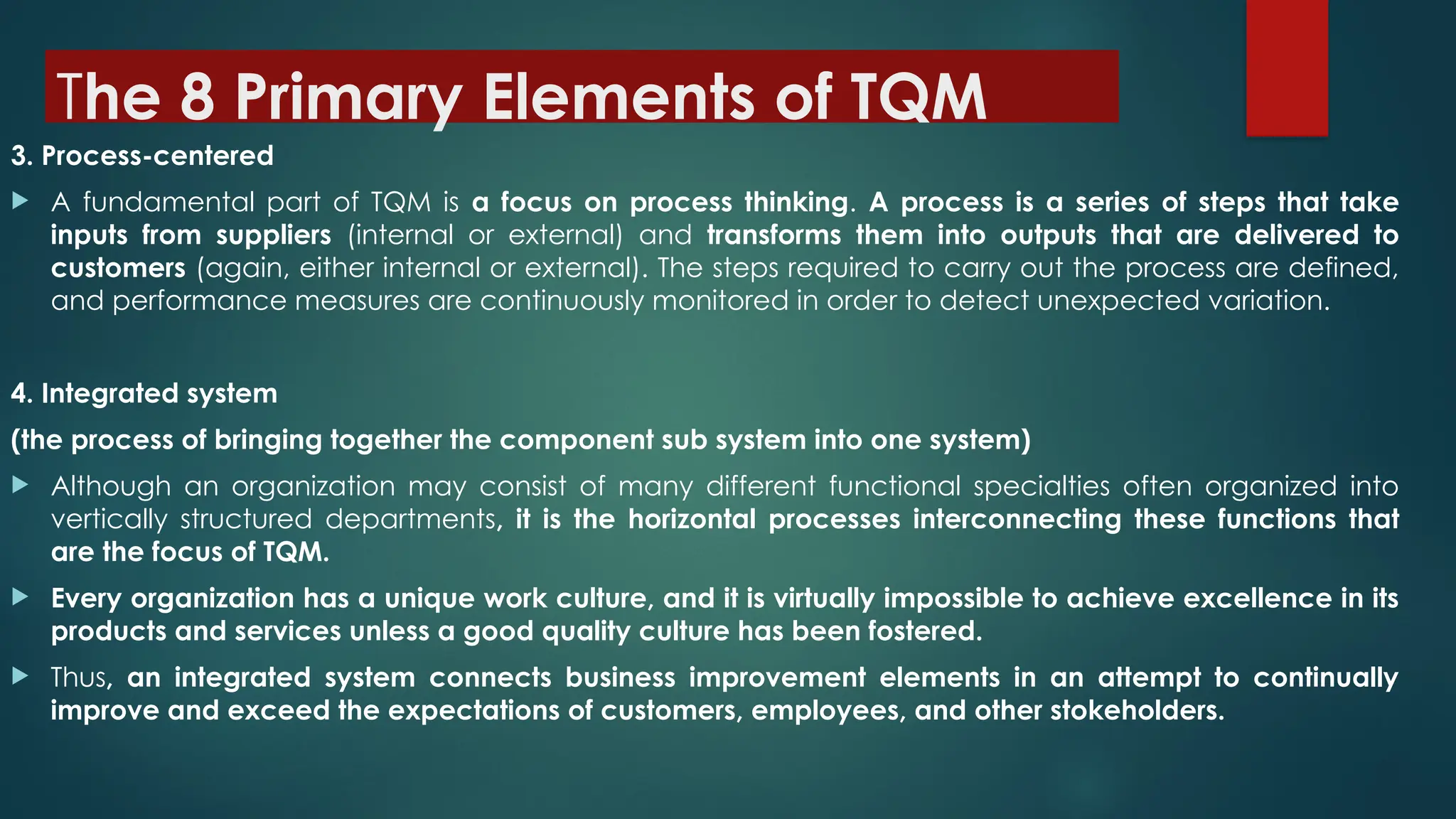 The 8 Primary Elements of TQM
3. Process-centered
 A fundamental part of TQM is a focus on process thinking. A process is a series of steps that take
inputs from suppliers (internal or external) and transforms them into outputs that are delivered to
customers (again, either internal or external). The steps required to carry out the process are defined,
and performance measures are continuously monitored in order to detect unexpected variation.
4. Integrated system
(the process of bringing together the component sub system into one system)
 Although an organization may consist of many different functional specialties often organized into
vertically structured departments, it is the horizontal processes interconnecting these functions that
are the focus of TQM.
 Every organization has a unique work culture, and it is virtually impossible to achieve excellence in its
products and services unless a good quality culture has been fostered.
 Thus, an integrated system connects business improvement elements in an attempt to continually
improve and exceed the expectations of customers, employees, and other stokeholders.
 