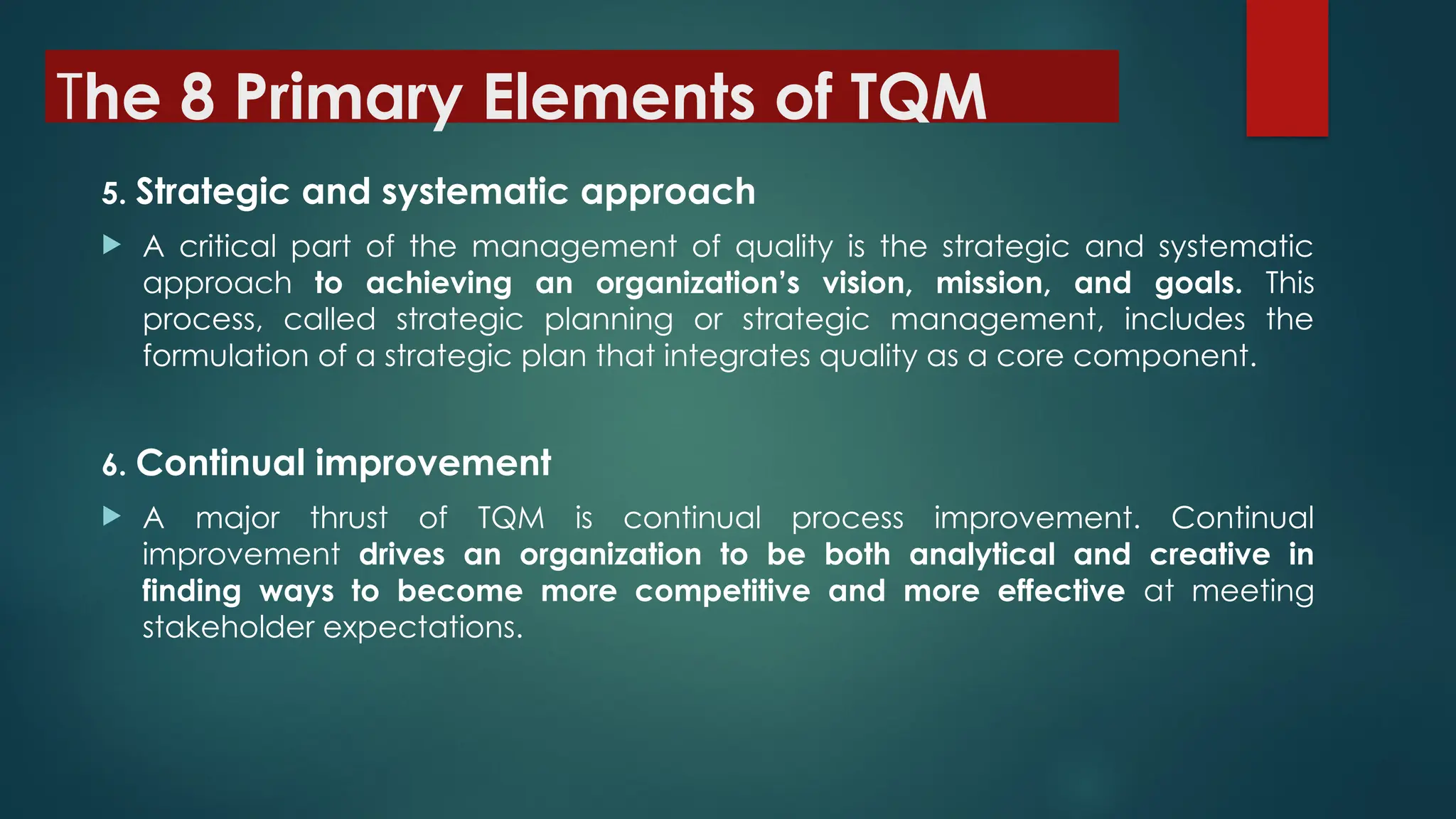 The 8 Primary Elements of TQM
5. Strategic and systematic approach
 A critical part of the management of quality is the strategic and systematic
approach to achieving an organization’s vision, mission, and goals. This
process, called strategic planning or strategic management, includes the
formulation of a strategic plan that integrates quality as a core component.
6. Continual improvement
 A major thrust of TQM is continual process improvement. Continual
improvement drives an organization to be both analytical and creative in
finding ways to become more competitive and more effective at meeting
stakeholder expectations.
 