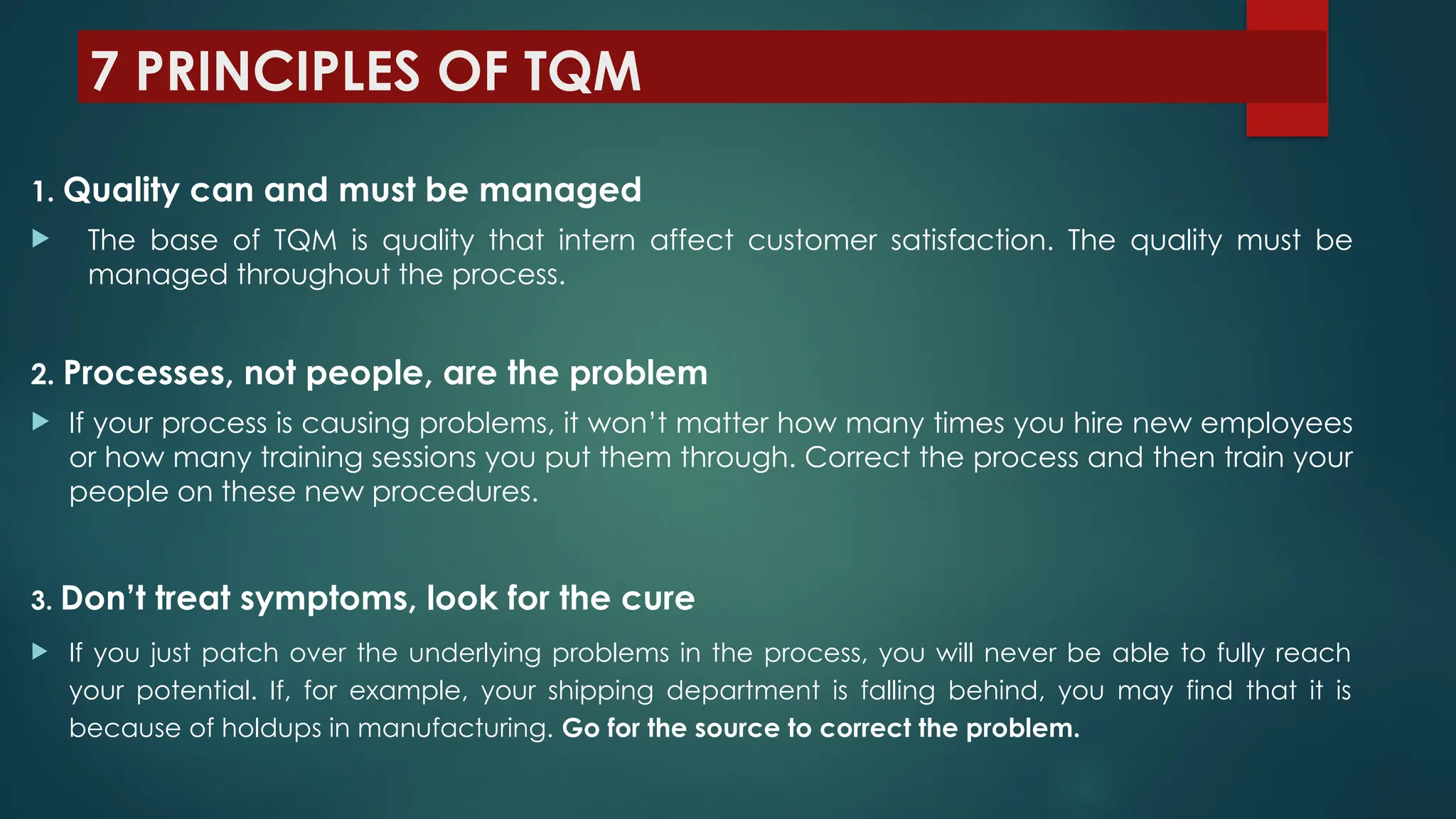 7 PRINCIPLES OF TQM
1. Quality can and must be managed
 The base of TQM is quality that intern affect customer satisfaction. The quality must be
managed throughout the process.
2. Processes, not people, are the problem
 If your process is causing problems, it won’t matter how many times you hire new employees
or how many training sessions you put them through. Correct the process and then train your
people on these new procedures.
3. Don’t treat symptoms, look for the cure
 If you just patch over the underlying problems in the process, you will never be able to fully reach
your potential. If, for example, your shipping department is falling behind, you may find that it is
because of holdups in manufacturing. Go for the source to correct the problem.
 
