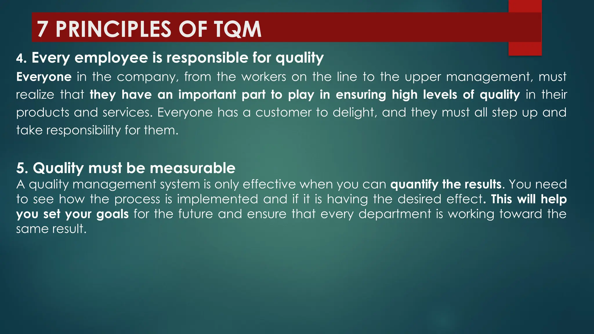 7 PRINCIPLES OF TQM
4. Every employee is responsible for quality
Everyone in the company, from the workers on the line to the upper management, must
realize that they have an important part to play in ensuring high levels of quality in their
products and services. Everyone has a customer to delight, and they must all step up and
take responsibility for them.
5. Quality must be measurable
A quality management system is only effective when you can quantify the results. You need
to see how the process is implemented and if it is having the desired effect. This will help
you set your goals for the future and ensure that every department is working toward the
same result.
 