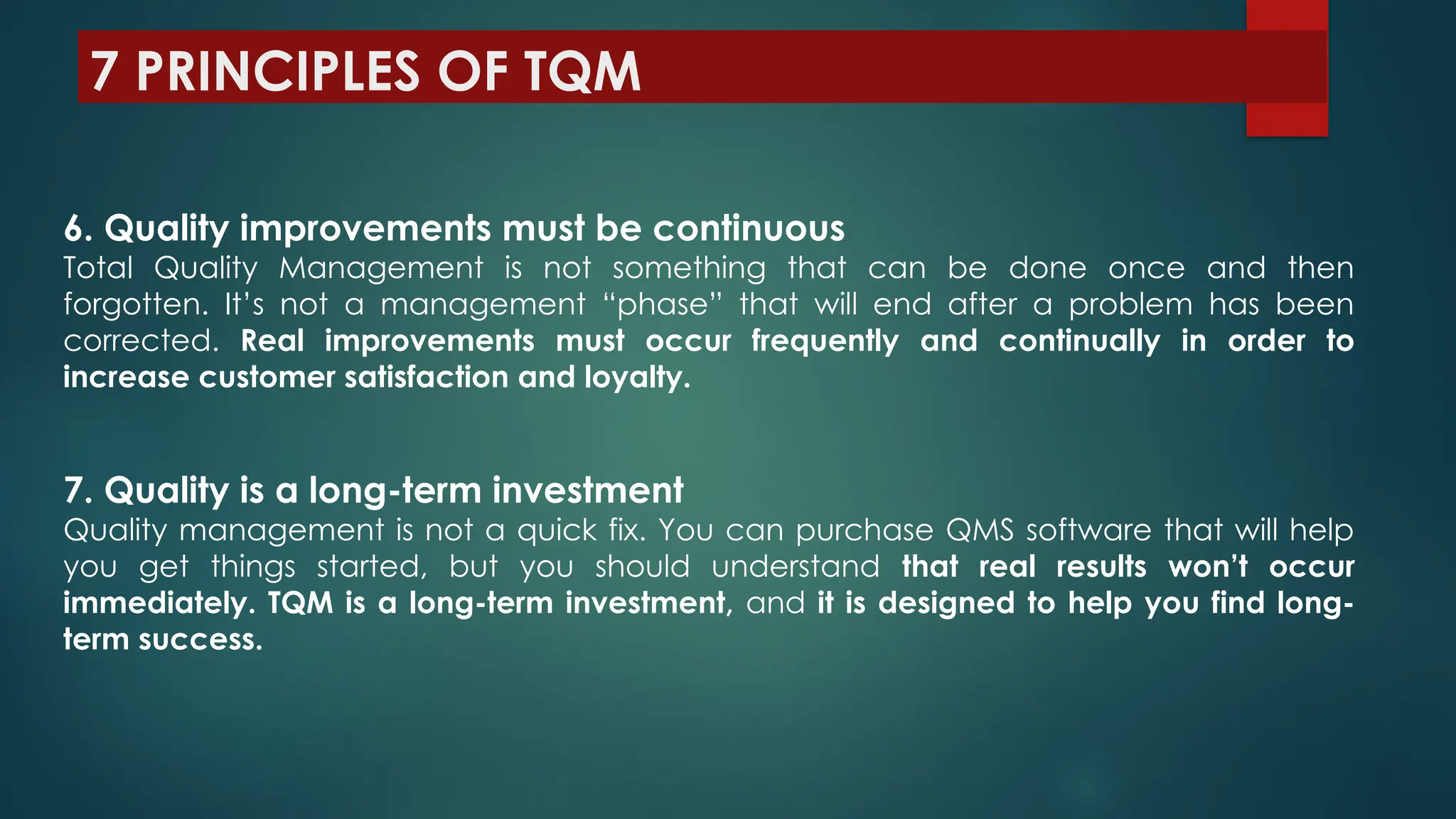 7 PRINCIPLES OF TQM
6. Quality improvements must be continuous
Total Quality Management is not something that can be done once and then
forgotten. It’s not a management “phase” that will end after a problem has been
corrected. Real improvements must occur frequently and continually in order to
increase customer satisfaction and loyalty.
7. Quality is a long-term investment
Quality management is not a quick fix. You can purchase QMS software that will help
you get things started, but you should understand that real results won’t occur
immediately. TQM is a long-term investment, and it is designed to help you find long-
term success.
 