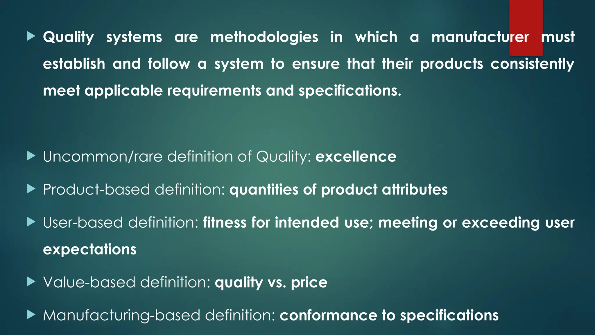  Quality systems are methodologies in which a manufacturer must
establish and follow a system to ensure that their products consistently
meet applicable requirements and specifications.
 Uncommon/rare definition of Quality: excellence
 Product-based definition: quantities of product attributes
 User-based definition: fitness for intended use; meeting or exceeding user
expectations
 Value-based definition: quality vs. price
 Manufacturing-based definition: conformance to specifications
 