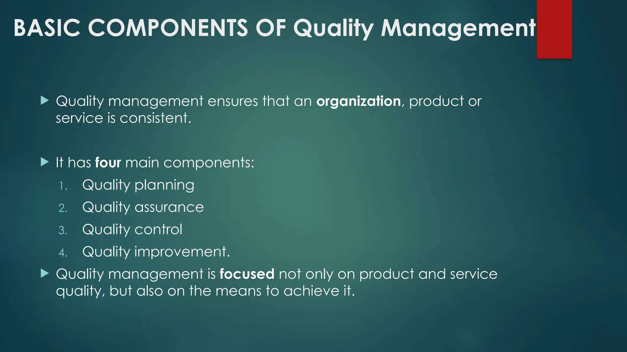 BASIC COMPONENTS OF Quality Management
 Quality management ensures that an organization, product or
service is consistent.
 It has four main components:
1. Quality planning
2. Quality assurance
3. Quality control
4. Quality improvement.
 Quality management is focused not only on product and service
quality, but also on the means to achieve it.
 