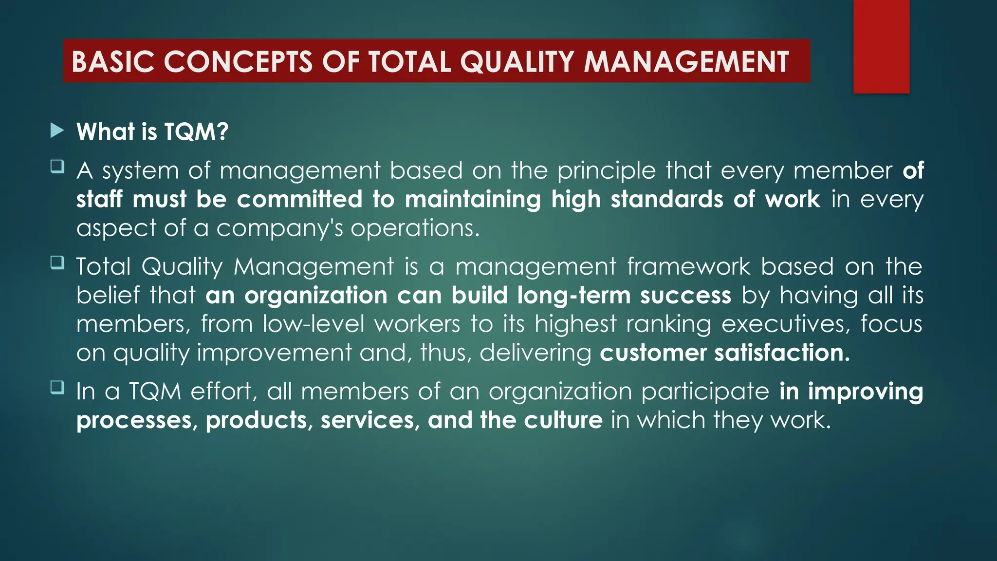 BASIC CONCEPTS OF TOTAL QUALITY MANAGEMENT
 What is TQM?
 A system of management based on the principle that every member of
staff must be committed to maintaining high standards of work in every
aspect of a company's operations.
 Total Quality Management is a management framework based on the
belief that an organization can build long-term success by having all its
members, from low-level workers to its highest ranking executives, focus
on quality improvement and, thus, delivering customer satisfaction.
 In a TQM effort, all members of an organization participate in improving
processes, products, services, and the culture in which they work.
 