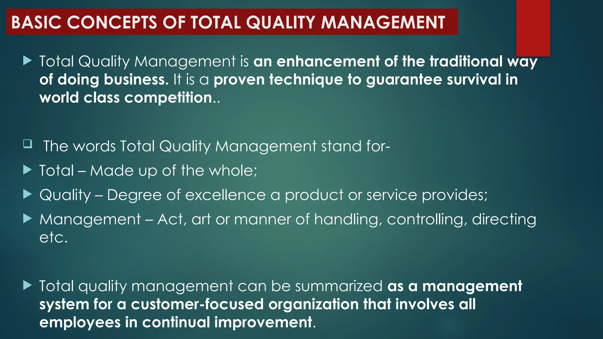  Total Quality Management is an enhancement of the traditional way
of doing business. It is a proven technique to guarantee survival in
world class competition..
 The words Total Quality Management stand for-
 Total – Made up of the whole;
 Quality – Degree of excellence a product or service provides;
 Management – Act, art or manner of handling, controlling, directing
etc.
 Total quality management can be summarized as a management
system for a customer-focused organization that involves all
employees in continual improvement.
BASIC CONCEPTS OF TOTAL QUALITY MANAGEMENT
 