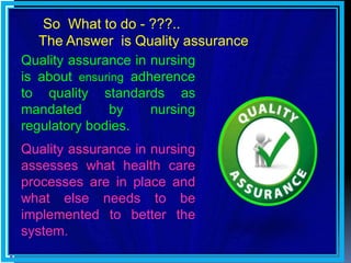 Quality assurance in nursing
is about ensuring adherence
to quality standards as
mandated by nursing
regulatory bodies.
Quality assurance in nursing
assesses what health care
processes are in place and
what else needs to be
implemented to better the
system.
So What to do - ???..
The Answer is Quality assurance
 