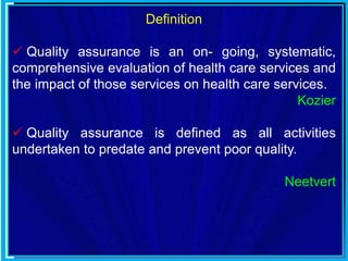 Definition
 Quality assurance is an on- going, systematic,
comprehensive evaluation of health care services and
the impact of those services on health care services.
Kozier
 Quality assurance is defined as all activities
undertaken to predate and prevent poor quality.
Neetvert
 