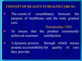 CONCEPT OF QUALITY IN HEALTH CARE IS :
 The extent of resemblance between the
purpose of healthcare and the truly granted
care.
Donabedian 1986
 To ensure that the product consistently
achieved customer satisfaction.
 A dynamic process through which nurses
assume accountabilityfor quality of care
they provide.
 