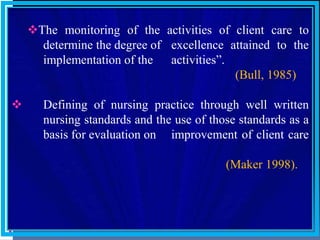The monitoring of the activities of client care to
determine the degree of excellence attained to the
implementation of the activities”.
(Bull, 1985)
 Defining of nursing practice through well written
nursing standards and the use of those standards as a
basis for evaluation on improvement of client care
(Maker 1998).
 