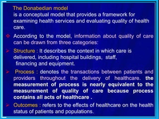 The Donabedian model
is a conceptual model that provides a framework for
examining health services and evaluating quality of health
care.
 According to the model, information about quality of care
can be drawn from three categories:
 Structure : It describes the context in which care is
delivered, including hospital buildings, staff,
financing and equipment.
 Process : denotes the transactions between patients and
providers throughout the delivery of healthcare. the
measurement of process is nearly equivalent to the
measurement of quality of care because process
contains all acts of healthcare .
 Outcomes : refers to the effects of healthcare on the health
status of patients and populations.
 