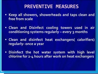 PREVENTIVE MEASURES
 Keep all showers, showerheads and taps clean and
free from scale
 Clean and Disinfect cooling towers used in air
conditioning systems regularly – every 3 months
 Clean and disinfect heat exchangers( calorifiers)
regularly- once a year
 Disinfect the hot water system with high level
chlorine for 2-4 hours after work on heat exchangers
 