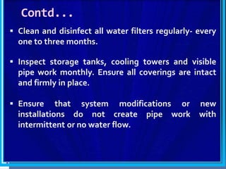 Contd...
 Clean and disinfect all water filters regularly- every
one to three months.
 Inspect storage tanks, cooling towers and visible
pipe work monthly. Ensure all coverings are intact
and firmly in place.
 Ensure that system modifications or new
installations do not create pipe work with
intermittent or no water flow.
 