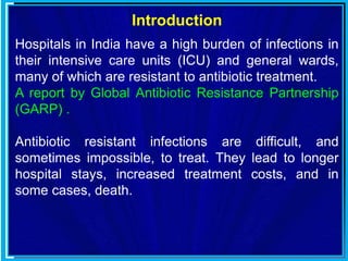 Introduction
Hospitals in India have a high burden of infections in
their intensive care units (ICU) and general wards,
many of which are resistant to antibiotic treatment.
A report by Global Antibiotic Resistance Partnership
(GARP) .
Antibiotic resistant infections are difficult, and
sometimes impossible, to treat. They lead to longer
hospital stays, increased treatment costs, and in
some cases, death.
 