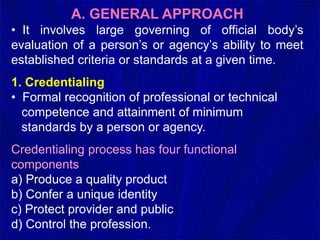 A. GENERAL APPROACH
• It involves large governing of official body’s
evaluation of a person’s or agency’s ability to meet
established criteria or standards at a given time.
1. Credentialing
• Formal recognition of professional or technical
competence and attainment of minimum
standards by a person or agency.
Credentialing process has four functional
components
a) Produce a quality product
b) Confer a unique identity
c) Protect provider and public
d) Control the profession.
 