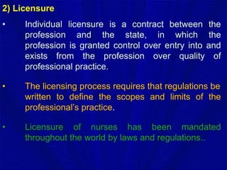 2) Licensure
• Individual licensure is a contract between the
profession and the state, in which the
profession is granted control over entry into and
exists from the profession over quality of
professional practice.
• The licensing process requires that regulations be
written to define the scopes and limits of the
professional’s practice.
• Licensure of nurses has been mandated
throughout the world by laws and regulations..
 