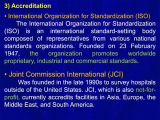 3) Accreditation
• International Organization for Standardization (ISO)
The International Organization for Standardization
(ISO) is an international standard-setting body
composed of representatives from various national
standards organizations. Founded on 23 February
1947, the organization promotes worldwide
proprietary, industrial and commercial standards.
• Joint Commission International (JCI)
Was founded in the late 1990s to survey hospitals
outside of the United States. JCI, which is also not-for-
profit, currently accredits facilities in Asia, Europe, the
Middle East, and South America.
 
