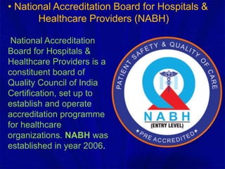 • National Accreditation Board for Hospitals &
Healthcare Providers (NABH)
National Accreditation
Board for Hospitals &
Healthcare Providers is a
constituent board of
Quality Council of India
Certification, set up to
establish and operate
accreditation programme
for healthcare
organizations. NABH was
established in year 2006.
 
