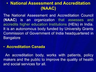 • National Assessment and Accreditation
(NAAC)
The National Assessment and Accreditation Council
(NAAC) is an organization that assesses and
accredits higher education Institutions (HEIs) in India.
It is an autonomous body funded by University Grants
Commission of Government of India headquartered in
Bangalore
• Accreditation Canada
An accreditation body, works with patients, policy
makers and the public to improve the quality of health
and social services for all.
 