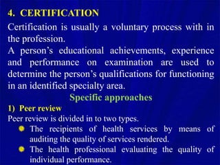 4. CERTIFICATION
Certification is usually a voluntary process with in
the profession.
A person’s educational achievements, experience
and performance on examination are used to
determine the person’s qualifications for functioning
in an identified specialty area.
Specific approaches
1) Peer review
Peer review is divided in to two types.
The recipients of health services by means of
auditing the quality of services rendered.
The health professional evaluating the quality of
individual performance.
 