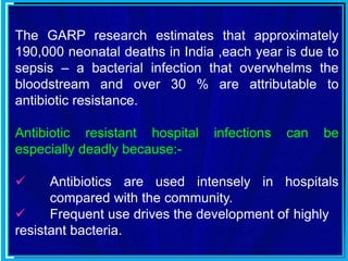 The GARP research estimates that approximately
190,000 neonatal deaths in India ,each year is due to
sepsis – a bacterial infection that overwhelms the
bloodstream and over 30 % are attributable to
antibiotic resistance.
Antibiotic resistant hospital infections can be
especially deadly because:-
 Antibiotics are used intensely in hospitals
compared with the community.
 Frequent use drives the development of highly
resistant bacteria.
 