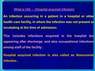 What is HIA - (Hospital acquired infection)
An infection occurring in a patient in a hospital or other
health care facility, in whom the infection was not present or
incubating at the time of admission.
This includes infections acquired in the hospital but
appearing after discharge, and also occupational infections
among staff of the facility .
Hospital acquired infection is also called as Nosocomial
infection .
 