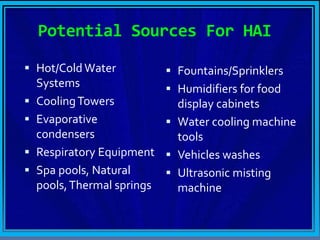 Potential Sources For HAI
 Hot/Cold Water
Systems
 CoolingTowers
 Evaporative
condensers
 Respiratory Equipment
 Spa pools, Natural
pools,Thermal springs
 Fountains/Sprinklers
 Humidifiers for food
display cabinets
 Water cooling machine
tools
 Vehicles washes
 Ultrasonic misting
machine
 