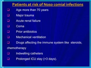 Patients at risk of Noso comial infections
 Age more than 70 years
 Major trauma
 Acute renal failure
 Coma
 Prior antibiotics
 Mechanical ventilation
 Drugs affecting the immune system like steroids,
chemotherapy
 Indwelling catheters
 Prolonged ICU stay (>3 days).
 