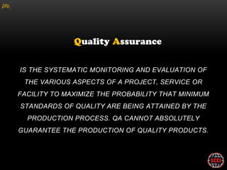 gM




      IS THE SYSTEMATIC MONITORING AND EVALUATION OF
        THE VARIOUS ASPECTS OF A PROJECT, SERVICE OR
     FACILITY TO MAXIMIZE THE PROBABILITY THAT MINIMUM
      STANDARDS OF QUALITY ARE BEING ATTAINED BY THE
         PRODUCTION PROCESS. QA CANNOT ABSOLUTELY
     GUARANTEE THE PRODUCTION OF QUALITY PRODUCTS.
 
