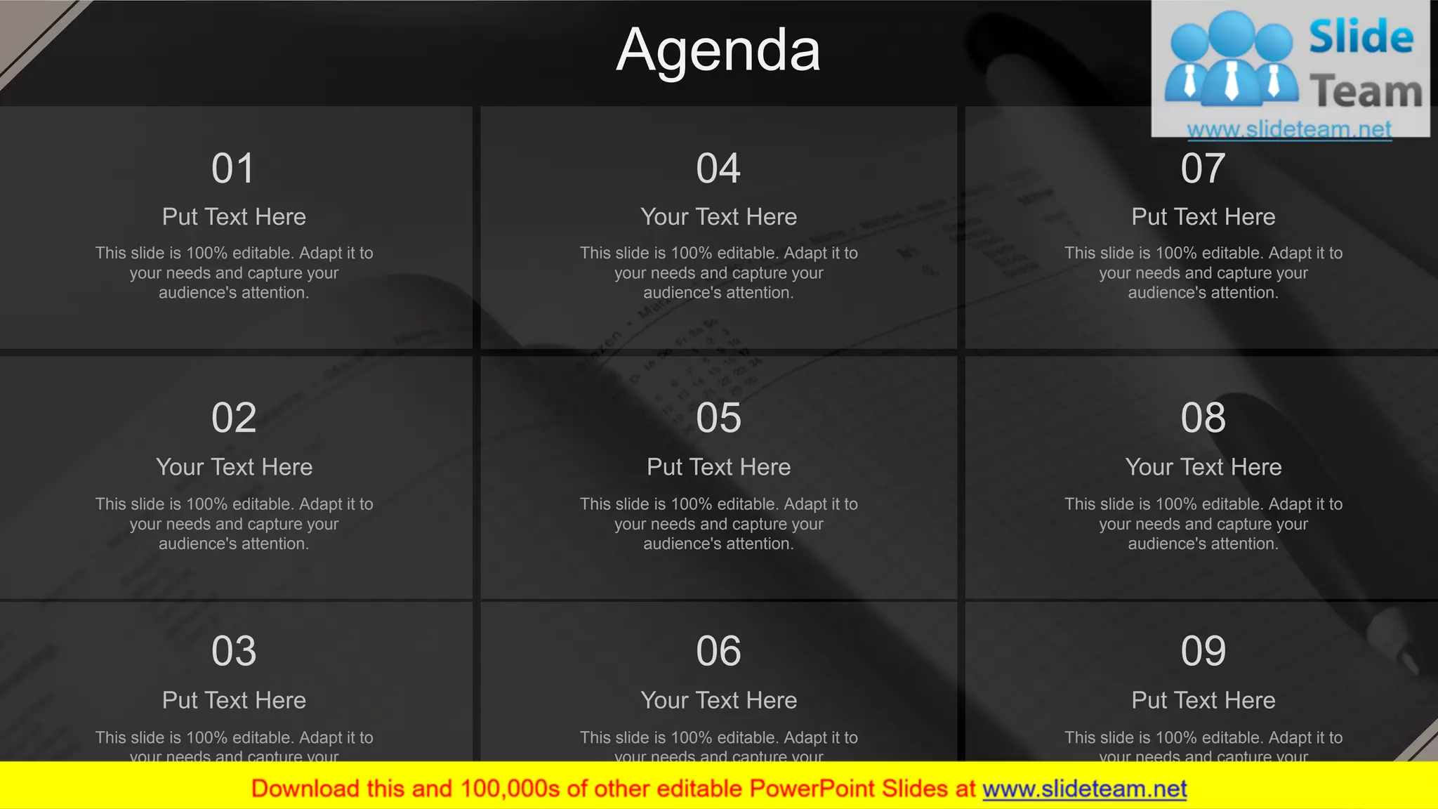 Agenda
Your Text Here
This slide is 100% editable. Adapt it to
your needs and capture your
audience's attention.
04
Put Text Here
This slide is 100% editable. Adapt it to
your needs and capture your
audience's attention.
07
Your Text Here
This slide is 100% editable. Adapt it to
your needs and capture your
audience's attention.
02
Put Text Here
This slide is 100% editable. Adapt it to
your needs and capture your
audience's attention.
05
Your Text Here
This slide is 100% editable. Adapt it to
your needs and capture your
audience's attention.
08
Put Text Here
This slide is 100% editable. Adapt it to
your needs and capture your
audience's attention.
03
Your Text Here
This slide is 100% editable. Adapt it to
your needs and capture your
audience's attention.
06
Put Text Here
This slide is 100% editable. Adapt it to
your needs and capture your
audience's attention.
09
Put Text Here
This slide is 100% editable. Adapt it to
your needs and capture your
audience's attention.
01
2
 