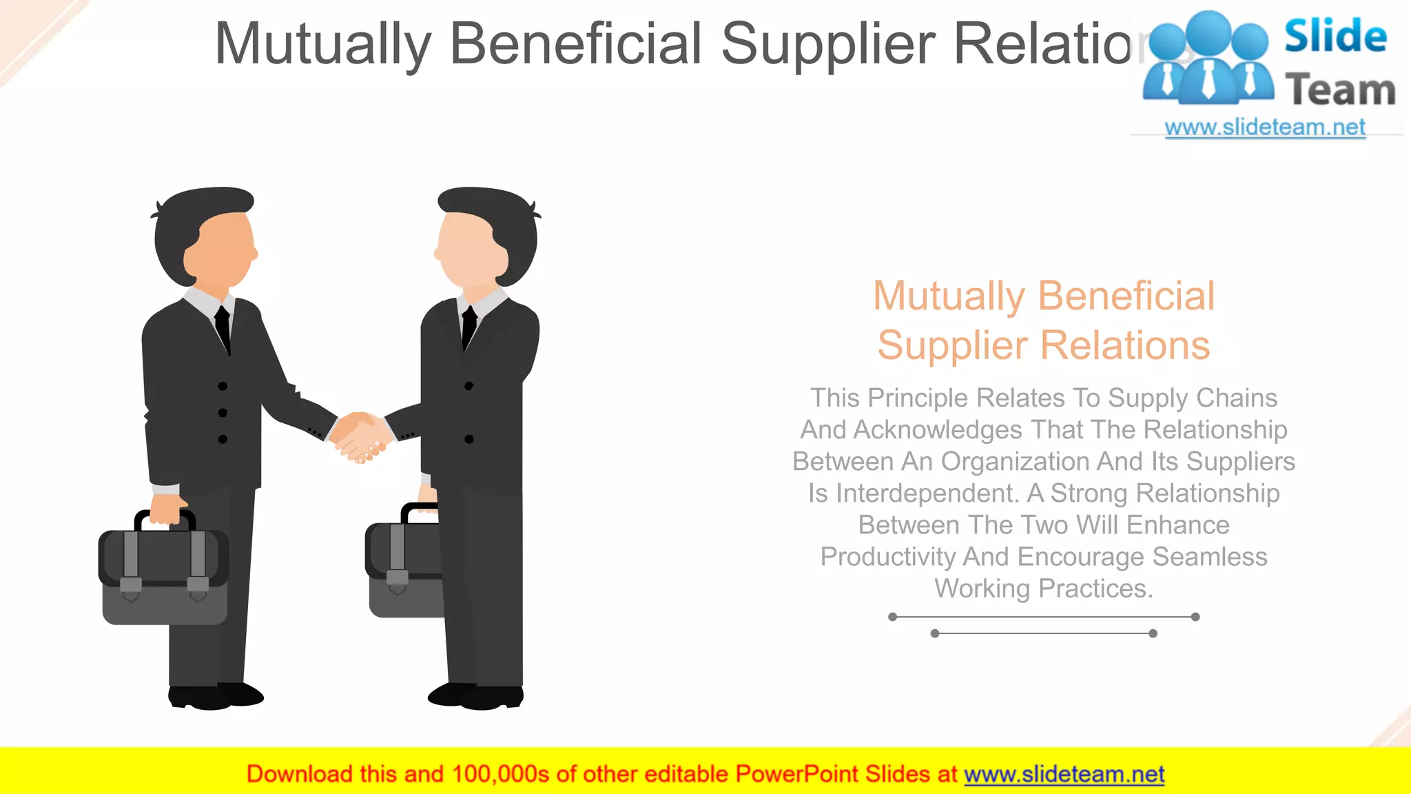 Mutually Beneficial Supplier Relations
22
Mutually Beneficial
Supplier Relations
This Principle Relates To Supply Chains
And Acknowledges That The Relationship
Between An Organization And Its Suppliers
Is Interdependent. A Strong Relationship
Between The Two Will Enhance
Productivity And Encourage Seamless
Working Practices.
 