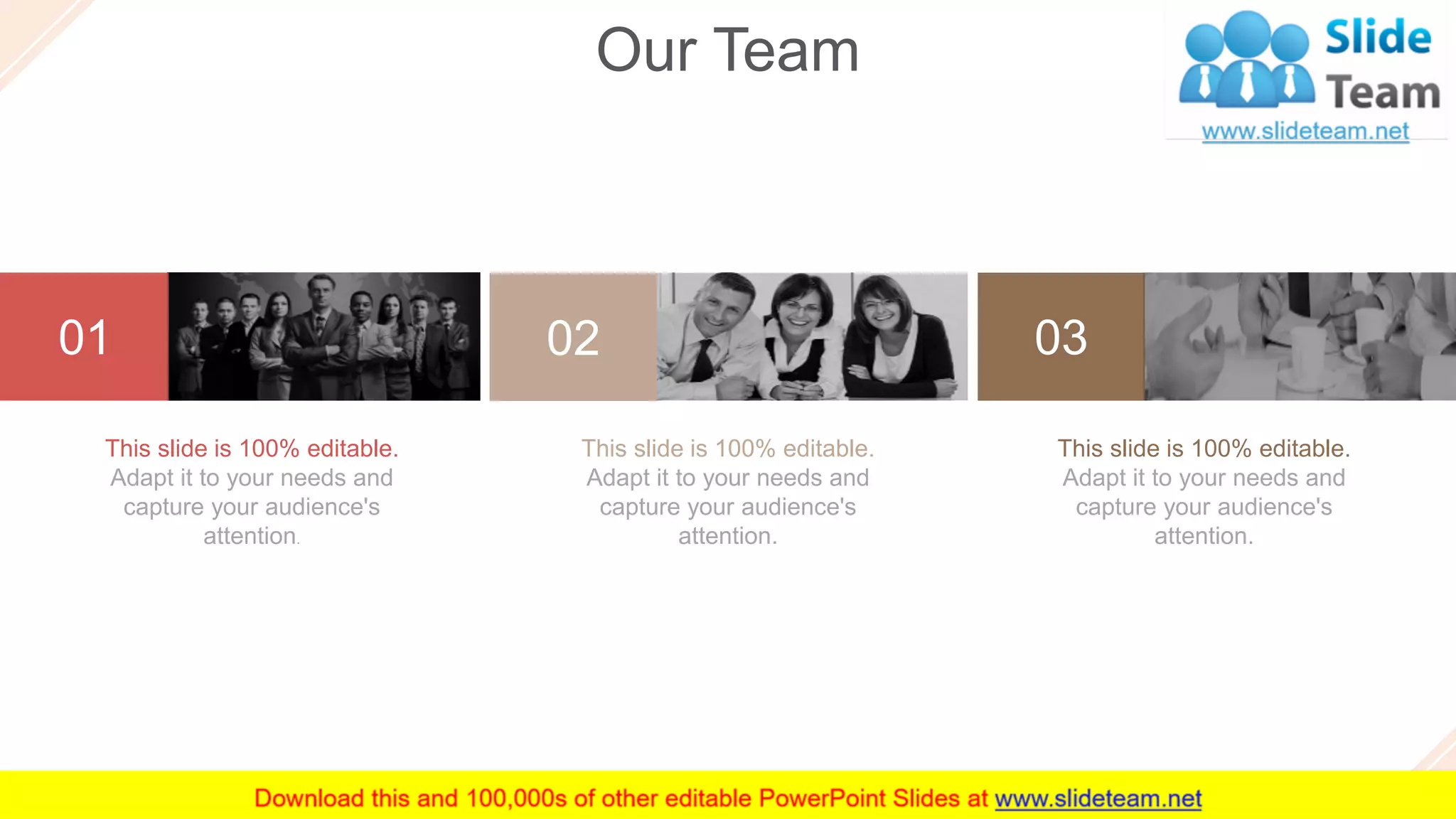 40
01 02 03
This slide is 100% editable.
Adapt it to your needs and
capture your audience's
attention.
This slide is 100% editable.
Adapt it to your needs and
capture your audience's
attention.
This slide is 100% editable.
Adapt it to your needs and
capture your audience's
attention.
Our Team
 