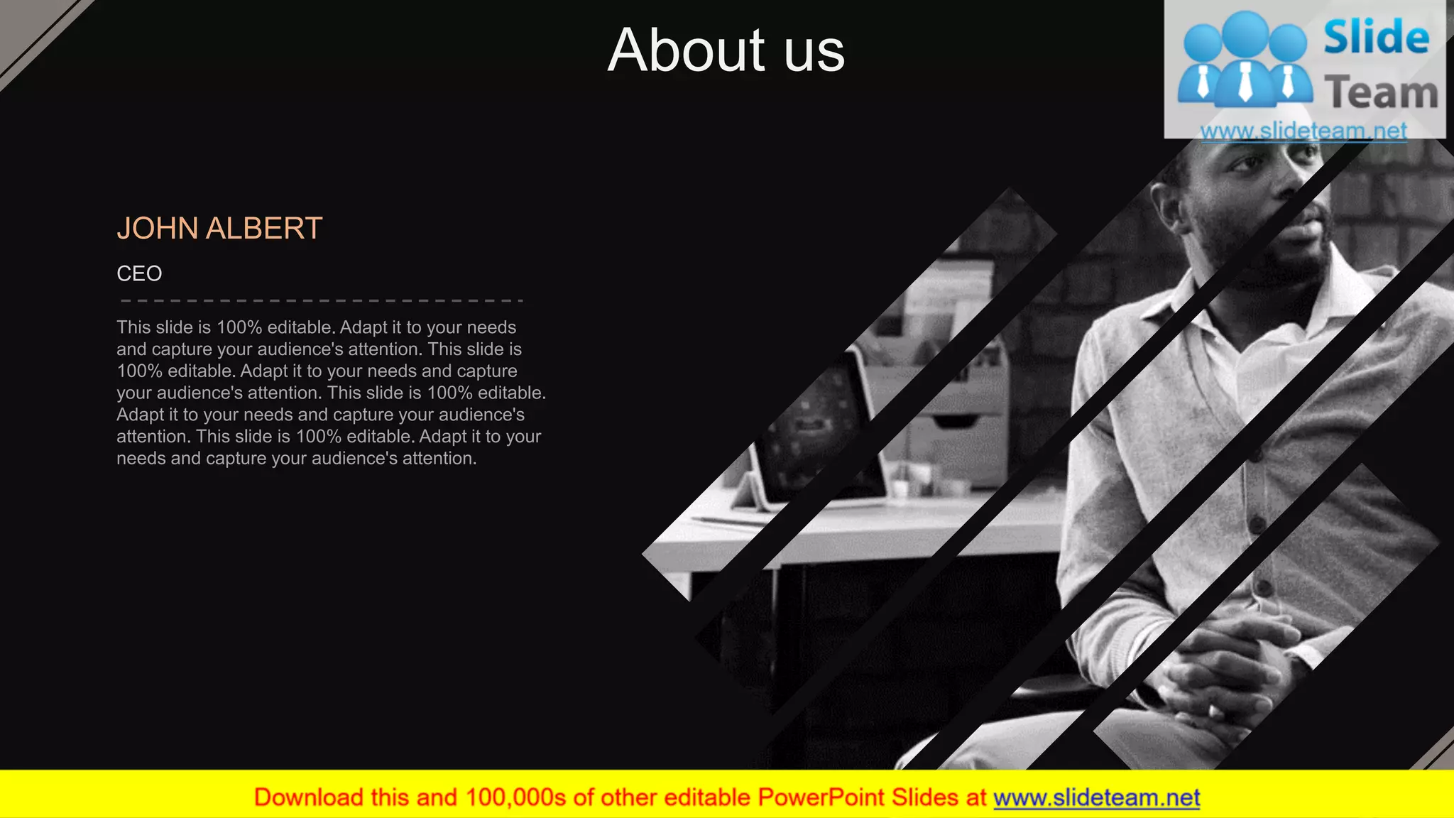 About us
JOHN ALBERT
CEO
This slide is 100% editable. Adapt it to your needs
and capture your audience's attention. This slide is
100% editable. Adapt it to your needs and capture
your audience's attention. This slide is 100% editable.
Adapt it to your needs and capture your audience's
attention. This slide is 100% editable. Adapt it to your
needs and capture your audience's attention.
41
 
