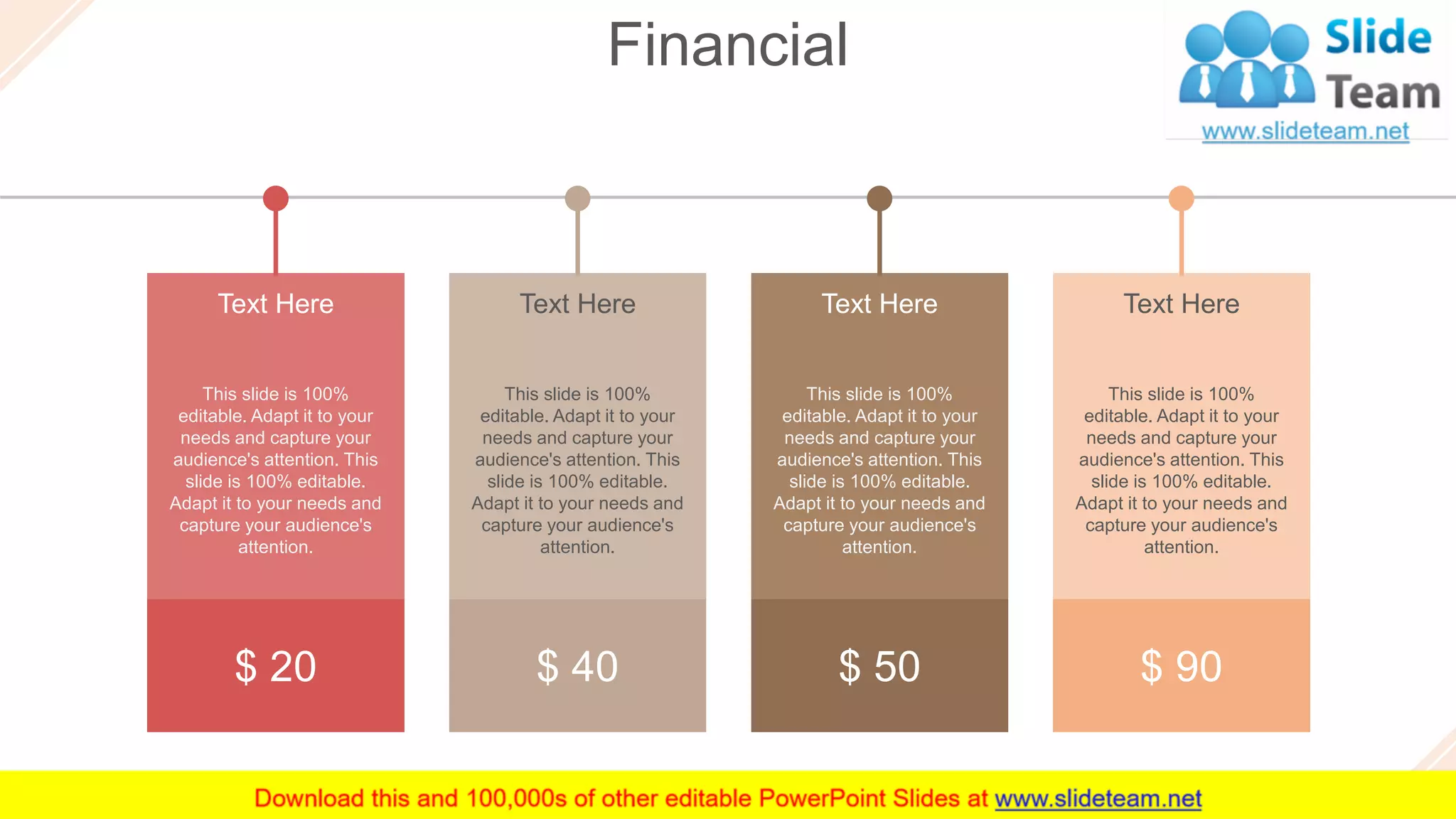 Financial
44
This slide is 100%
editable. Adapt it to your
needs and capture your
audience's attention. This
slide is 100% editable.
Adapt it to your needs and
capture your audience's
attention.
Text Here
$ 90
This slide is 100%
editable. Adapt it to your
needs and capture your
audience's attention. This
slide is 100% editable.
Adapt it to your needs and
capture your audience's
attention.
Text Here
$ 50
This slide is 100%
editable. Adapt it to your
needs and capture your
audience's attention. This
slide is 100% editable.
Adapt it to your needs and
capture your audience's
attention.
Text Here
$ 40
This slide is 100%
editable. Adapt it to your
needs and capture your
audience's attention. This
slide is 100% editable.
Adapt it to your needs and
capture your audience's
attention.
Text Here
$ 20
 
