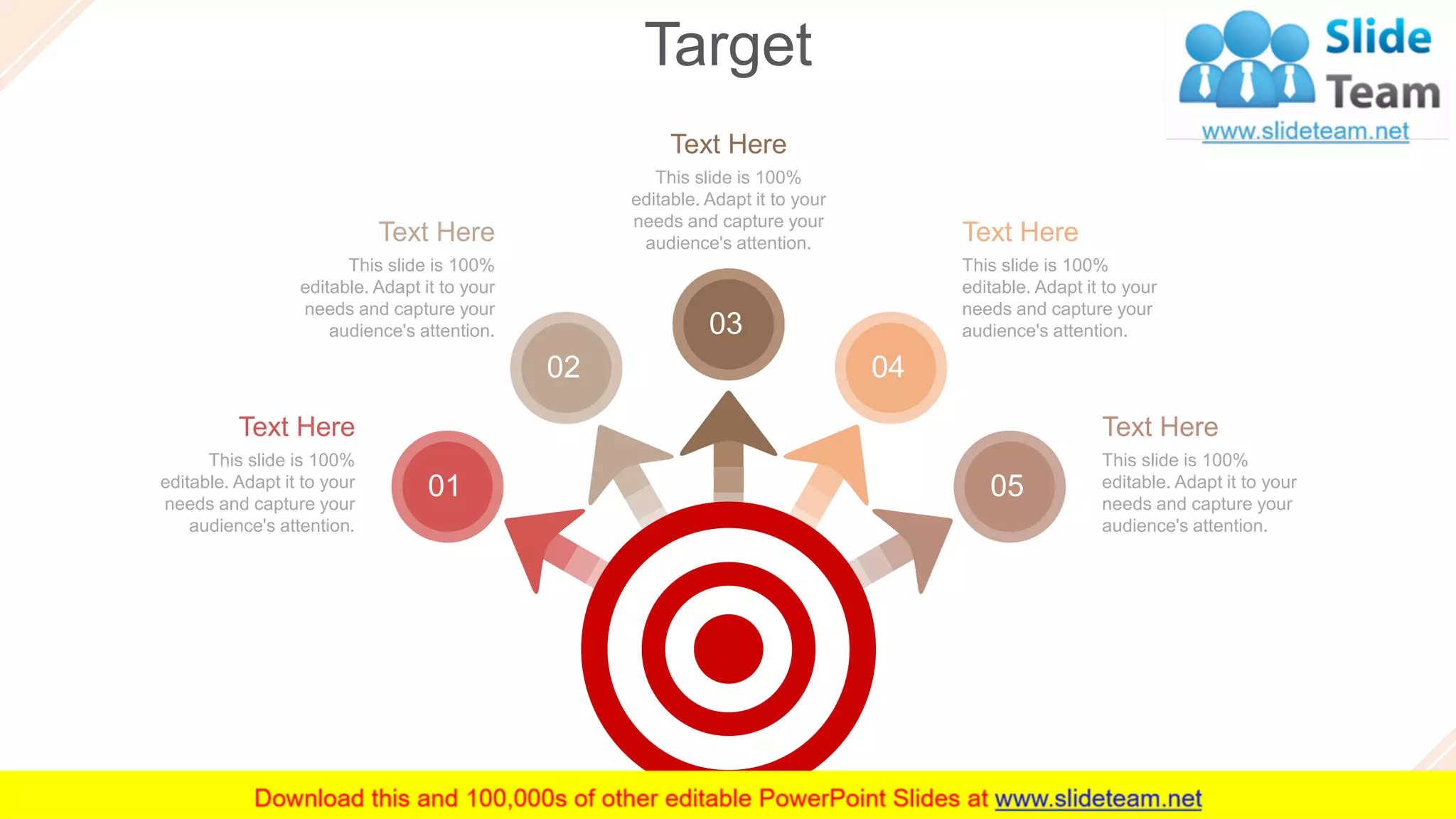 Target
51
Text Here
This slide is 100%
editable. Adapt it to your
needs and capture your
audience's attention.
Text Here
This slide is 100%
editable. Adapt it to your
needs and capture your
audience's attention.
Text Here
This slide is 100%
editable. Adapt it to your
needs and capture your
audience's attention.
Text Here
This slide is 100%
editable. Adapt it to your
needs and capture your
audience's attention.
Text Here
This slide is 100%
editable. Adapt it to your
needs and capture your
audience's attention.
01
02
03
04
05
 
