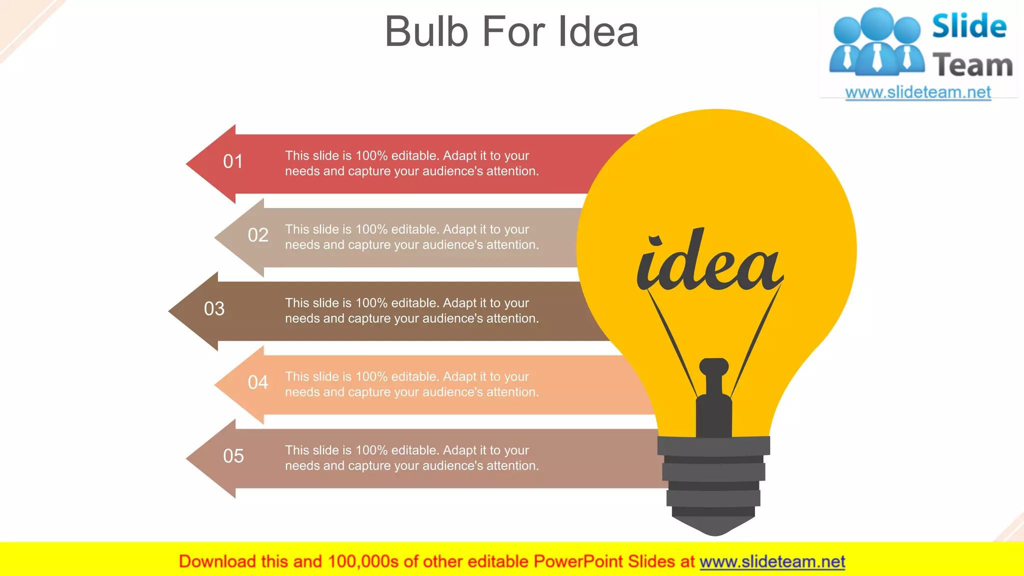 Bulb For Idea
57
This slide is 100% editable. Adapt it to your
needs and capture your audience's attention.
05
01 This slide is 100% editable. Adapt it to your
needs and capture your audience's attention.
02 This slide is 100% editable. Adapt it to your
needs and capture your audience's attention.
This slide is 100% editable. Adapt it to your
needs and capture your audience's attention.
03
This slide is 100% editable. Adapt it to your
needs and capture your audience's attention.
04
 