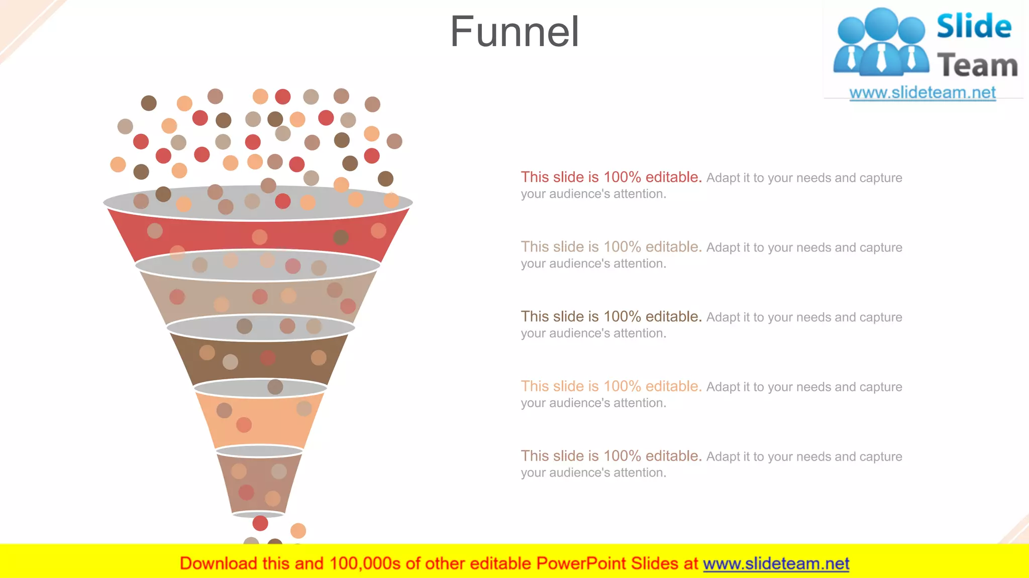 Funnel
60
This slide is 100% editable. Adapt it to your needs and capture
your audience's attention.
This slide is 100% editable. Adapt it to your needs and capture
your audience's attention.
This slide is 100% editable. Adapt it to your needs and capture
your audience's attention.
This slide is 100% editable. Adapt it to your needs and capture
your audience's attention.
This slide is 100% editable. Adapt it to your needs and capture
your audience's attention.
 