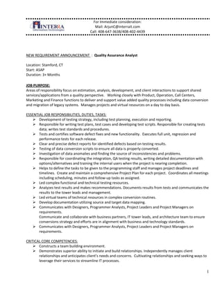 NEW REQUIREMENT ANNOUNCEMENT  :  Quality Assurance Analyst<br />Location: Stamford, CT <br />Start: ASAP <br />Duration: 3+ Months <br />JOB PURPOSE:  <br />Areas of responsibility focus on estimation, analysis, development, and client interactions to support shared services/applications from a quality perspective.   Working closely with Product, Operation, Call Centers, Marketing and Finance functions to deliver and support value added quality processes including data conversion and migration of legacy systems.  Manages projects and virtual resources on a day to day basis.<br />ESSENTIAL JOB RESPONSIBILITIES, DUTIES, TASKS:<br />Development of testing strategy, including test planning, execution and reporting.  <br />Responsible for writing test plans, test cases and developing test scripts. Responsible for creating tests data; writes test standards and procedures. <br />Tests and certifies software defect fixes and new functionality.  Executes full unit, regression and performance tests for each release. <br />Clear and precise defect reports for identified defects based on testing results. <br />Testing of data conversion scripts to ensure all data is properly converted.   <br />Investigation of data anomalies and finding the source of inconsistencies and problems. <br />Responsible for coordinating the integration, QA testing results, writing detailed documentation with options/alternatives and training the internal users when the project is nearing completion.<br />Helps to define the tasks to be given to the programming staff and manages project deadlines and timelines.  Create and maintain a comprehensive Project Plan for each project.  Coordinates all meetings including scheduling, minutes and follow-up tasks as assigned.<br />Led complex functional and technical testing resources. <br />Analyzes test results and makes recommendations. Documents results from tests and communicates the results to the tower leads and management. <br />Led virtual teams of technical resources in complex conversion routines. <br />Develop documentation utilizing source and target data mapping. <br />Communicates with Designers, Programmer Analysts, Project Leaders and Project Managers on requirements.Communicate and collaborate with business partners, IT tower leads, and architecture team to ensure conversions strategy and efforts are in alignment with business and technology standards. <br />Communicates with Designers, Programmer Analysts, Project Leaders and Project Managers on requirements.<br />CRITICAL CORE COMPETENCIES:<br />Constructs a team building environment.<br />Demonstrates superior ability to initiate and build relationships. Independently manages client relationships and anticipates client’s needs and concerns.  Cultivating relationships and seeking ways to leverage their services to streamline IT processes.<br />Demonstrates superior ability to understand and assess a wide variety of business processes. Is able to draw conclusions from complex situations and recommend and execute a course of action in a both timely and decisive manner.  Consistently communicates issues to appropriate parties.<br />Embraces the service approach to IT organizations.   <br />CRITICAL MANAGEMENT COMPETENCIES: <br />Superior communication skills. Interacts with development staff with poise and self-confidence. Ability to concisely identify, summarize and present key technical issues and concerns. <br />Provides senior technical leadership and influence.<br />Promotes candor and receptivity, clarity of purpose, and high commitment to achieve business goals.<br />Seeks and welcomes feedback.  Responds to coaching.  Respects others viewpoints.<br />REQUIRED: KNOWLEDGE / SKILLS / ABILITIES / EXPERIENCE / EDUCATION <br />Managed core application migration for 100+ million dollar company.<br />Minimum 4-5 years of hands-on experience in leading data conversion efforts. <br />Minimum of 4-5 years of experience in leading the execution of QA function. <br />Formal training in the Project Management System, business knowledge training, and system organizational training.<br />Experience documenting source and target data mapping.<br />Demonstrated experience in the following, but not limited to, Microsoft Project, Word, and Excel.<br />Excellent oral and written communication skills.<br />Previous experience in all areas of the Information Technology field, including programming, systems design and SOA environment.<br />Experience on Data Warehouse projects. CRM, Financial and Marketing reporting experience a plus.  <br />Education Requirements:  Bachelors Degree, or equivalent work experience, in Computer Science, Applications Systems Design, or other related Data Processing field of study.<br />PREFERRED: KNOWLEDGE / SKILLS / ABILITIES / EXPERIENCE / EDUCATION <br />MS SQL Server 2005, IIS, Power Designer, Erwin, SQL,  C/C++,  SOAP, SourceSafe, Visual Studio.<br />Service Oriented training.<br />Prefer experience with iSeries and .NET. C# and SQL.<br />Strong data analysis skills a must. <br />C# and SQL experience would be a plus.<br />LinkedIn Link : https://www.box.net/shared/cbz38dzzng46ypf5dgnh<br />Regards, <br />Arjun K. Chatterjee | Manager <br />Office: +1.408.647.3638 | Mobile: +1.408.402.4439 <br />InterraIT Inc.<br />25 Metro Dr., | Suite 550 | San Jose, CA 95110<br />www.interrait.com<br />Let's Connect: http://in.linkedin.com/in/arjunchatterjee<br />