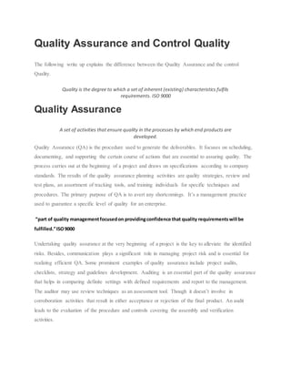 Quality Assurance and Control Quality
The following write up explains the difference between the Quality Assurance and the control
Quality.
Quality is the degree to which a set of inherent (existing) characteristics fulfils
requirements. ISO 9000
Quality Assurance
A set of activities that ensure quality in the processes by which end products are
developed.
Quality Assurance (QA) is the procedure used to generate the deliverables. It focuses on scheduling,
documenting, and supporting the certain course of actions that are essential to assuring quality. The
process carries out at the beginning of a project and draws on specifications according to company
standards. The results of the quality assurance planning activities are quality strategies, review and
test plans, an assortment of tracking tools, and training individuals for specific techniques and
procedures. The primary purpose of QA is to avert any shortcomings. It’s a management practice
used to guarantee a specific level of quality for an enterprise.
“part of quality managementfocusedon providingconfidence that quality requirementswill be
fulfilled.”ISO9000
Undertaking quality assurance at the very beginning of a project is the key to alleviate the identified
risks. Besides, communication plays a significant role in managing project risk and is essential for
realizing efficient QA. Some prominent examples of quality assurance include project audits,
checklists, strategy and guidelines development. Auditing is an essential part of the quality assurance
that helps in comparing definite settings with defined requirements and report to the management.
The auditor may use review techniques as an assessment tool. Though it doesn’t involve in
corroboration activities that result in either acceptance or rejection of the final product. An audit
leads to the evaluation of the procedure and controls covering the assembly and verification
activities.
 