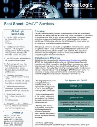 The Leader in Global Product Development




Fact Sheet: QA/IVT Services
          GlobalLogic                    Overview
          Quick Facts                    For every software product company, quality assurance (QA) and independent
                                         verification and testing (IVT) are two of the most critical components to maintaining
Founded in 2000 and backed             a competitive edge. After all, poor product quality can result in increased support
 bySequoia, NEA and New                 costs, loss of customers, legal issues, loss of market share and a tarnished
 Atlantic                                brand image. Unfortunately, achieving the right degree of in-house testing can
  Ventures                               be challenging, expensive and resource-intensive.

Headquartered in Vienna,               Many product companies are unable to expand their internal resources quickly
 Virginia,with European                 enough to meet their needs, and finding a skilled and stable partner that can
 headquarters in the UK and global       systematically deliver quality IVT and QA work is difficult. As a result, these
 delivery centers throughout the         companies are globalizing their QA/IVT by adding resources from Asia or
 US, India, Ukraine and China            Europe to augment their own internal team.

Inc. 500 company with thousands        GlobalLogic’s Offerings
 ofprofessionals worldwide              GlobalLogic offers a robust global software product development model for
                                         QA/IVT. Our dedicated testing labs adhere to the highest levels of security,
Partnerships with more than            integration and industry recognized standard software processes and testing
 150technology companies in             tools to ensure the protection of our clients’ Intellectual Property Rights. Our
 markets that include Mobile,            model enhances the quality of our clients’ products, accelerates time-to-market,
 Telecom, Consumer, Healthcare           manages risks and reduces TCO. GlobalLogic’s QA/IVT teams are skilled in a
 and Enterprise                          wide range of testing processes to ensure that our clients’ functionality,
                                         scalability and performance needs are met. We are committed to:
Thousands of successful
 majorproduct releases, including
 300 in
  the last twelve months with a better   • Providing comprehensive test               Our Approach to QA/IVT
  than 95% on-time delivery rate         coverage that ensures
                                         complete visibility into all
InfoWorld award-winning                aspects of the testing process,
                                                                                             Strategic Level
 distributedAgile method and            as well as accountability for
 platform (GlobalLogic Velocity™)        each stage of the QA lifecycle
                                                                                    Advanced Technology Group (ATG)
Ranked a top employer in               • Ensuring rapid adaptation
 bothIndia and Ukraine by IDC           of the product engineering
 and                                     processes so that the client                       Operations Level
  Hewitt Associates                      derives immediate cost and
                                         resource savings                      Software Engineering Process Group (SEPG)
Recognized       by     Global                                                   GlobalLogic Technology Group (GTG)
 Services100 List and si100 List        • Providing hand-picked,
 as a Top Technology Company             multi-platform, multi-skilled
                                         engineering teams that                              Execution Level
                                         seamlessly extend the
           Contact Us                    client’s existing resources or
US: (+1) 703.847.5900                    assume new areas of Quality                  Testing/QA/Project Management
UK: (+44) 870.734.8602                   Assurance
India: (+91) 120.406.2000
Ukraine: (+38) 044.492.9693
China: (+86) 105.900.2309                • Structuring a partnership
Israel: (+972) 3.755.1300                agreement that completely aligns GlobalLogic’s deliverables with our clients’ goals
 