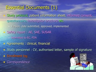 Essential Documents (1) Study protocol,  patient information sheet,   informed consent,   questionnaire,   investigator brochure  etc. Version, date submitted, approved, implemented Safety report : AE, SAE, SUSAR Submitted to EC, FDA Agreements : clinical, financial Study personnel : CV, authorised letter, sample of signature Enrollment log Correspondence   