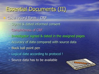 Essential Documents (II) Case record form : CRF Signed & dated informed consent  Completeness of CRF Investigator signed & dated in the assigned pages Accuracy of data compared with source data Black ball point pen  Logical date according to protocol ! Source data has to be available 