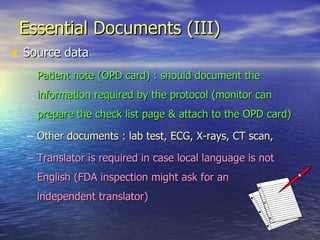 Essential Documents (III) Source data Patient note (OPD card) : should document the information required by the protocol (monitor can prepare the check list page & attach to the OPD card) Other documents : lab test, ECG, X-rays, CT scan,  Translator is required in case local language is not English (FDA inspection might ask for an  independent translator) 